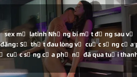 sex mỹ latinh Những bí mật đằng sau vẻ ngoài gái già dâm đãng: Sự thật đau lòng về cuộc sống của phụ nữ đã qua tuổi thanh xuân