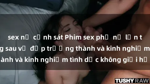 sex nữ cảnh sát Phim sex phụ nữ lớn tuổi: Sức hút đằng sau vẻ đẹp trưởng thành và kinh nghiệm tình dục không giới hạn