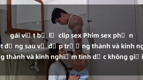 gái việt bị lộ clip sex Phim sex phụ nữ lớn tuổi: Sức hút đằng sau vẻ đẹp trưởng thành và kinh nghiệm tình dục không giới hạn