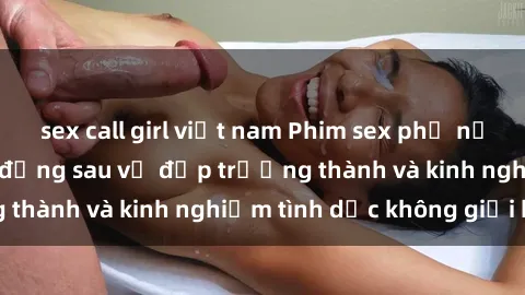 sex call girl việt nam Phim sex phụ nữ lớn tuổi: Sức hút đằng sau vẻ đẹp trưởng thành và kinh nghiệm tình dục không giới hạn