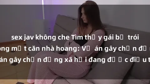 sex jav không che Tìm thấy gái bị trói và bị hiếp dâm trong một căn nhà hoang: Vụ án gây chấn động xã hội đang được điều tra vào.
