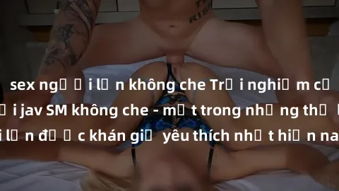 sex người lớn không che Trải nghiệm cảm xúc thăng hoa với jav SM không che - một trong những thể loại phim người lớn được khán giả yêu thích nhất hiện nay. Đảm bảo đem lại sự hấp dẫn, kích thích tối đ