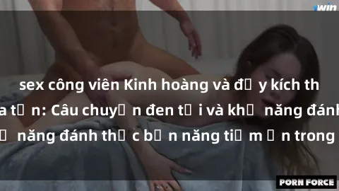 sex công viên Kinh hoàng và đầy kích thích với phim sex tra tấn: Câu chuyện đen tối và khả năng đánh thức bản năng tiềm ẩn trong con người