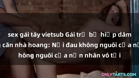 sex gái tây vietsub Gái trẻ bị hiếp dâm bạo lực trong căn nhà hoang: Nỗi đau không nguôi của nạn nhân vô tội
