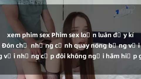 xem phim sex Phim sex loạn luân đầy kích thích không che - Đón chờ những cảnh quay nóng bỏng với những cặp đôi không ngại hãm hiếp gia đình trong lòng