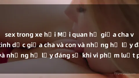 sex trong xe hơi Mối quan hệ giữa cha và con: Sự thật về tình dục giữa cha và con và những hệ lụy đáng sợ khi vi phạm luật pháp.