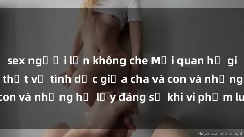 sex người lớn không che Mối quan hệ giữa cha và con: Sự thật về tình dục giữa cha và con và những hệ lụy đáng sợ khi vi phạm luật pháp.