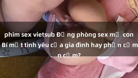 phim sex vietsub Động phòng sex mẹ con: Bí mật tình yêu của gia đình hay phản cảm?
