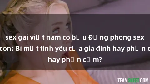 sex gái việt nam có bầu Động phòng sex mẹ con: Bí mật tình yêu của gia đình hay phản cảm?