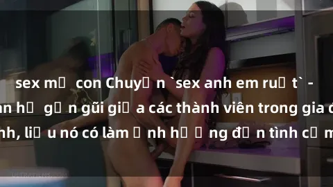 sex mẹ con Chuyện `sex anh em ruột` - Đề cập đến quan hệ gần gũi giữa các thành viên trong gia đình, liệu nó có làm ảnh hưởng đến tình cảm gia đình hay không?