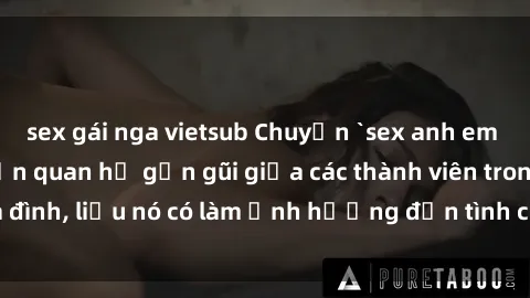 sex gái nga vietsub Chuyện `sex anh em ruột` - Đề cập đến quan hệ gần gũi giữa các thành viên trong gia đình, liệu nó có làm ảnh hưởng đến tình cảm gia đình hay không?