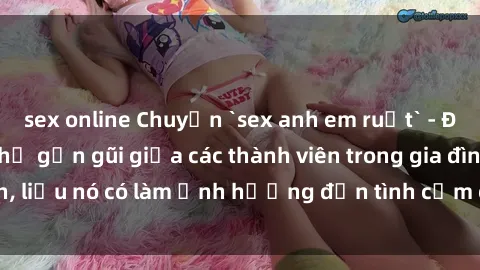sex online Chuyện `sex anh em ruột` - Đề cập đến quan hệ gần gũi giữa các thành viên trong gia đình, liệu nó có làm ảnh hưởng đến tình cảm gia đình hay không?