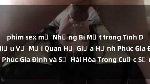 phim sex mỹ Những Bí Mật trong Tình Dục Gia Đình: Tìm Hiểu Về Mối Quan Hệ Giữa Hạnh Phúc Gia Đình và Sự Hài Hòa Trong Cuộc Sống Tình Dục