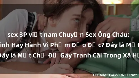 sex 3P việt nam Chuyện Sex Ông Cháu: Mối Quan Hệ Gia Đình Hay Hành Vi Phạm Đạo Đức? Đây là Một Chủ Đề Gây Tranh Cãi Trong Xã Hội Hiện Nay.