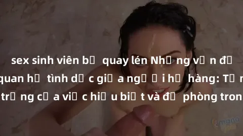 sex sinh viên bị quay lén Những vấn đề đáng quan tâm về quan hệ tình dục giữa người họ hàng: Tầm quan trọng của việc hiểu biết và đề phòng trong việc tiếp xúc trong gia đình.
