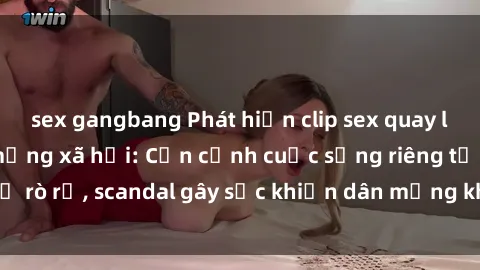 sex gangbang Phát hiện clip sex quay lén hot nhất trên mạng xã hội: Cận cảnh cuộc sống riêng tư bị rò rỉ, scandal gây sốc khiến dân mạng không khỏi bàng hoàng
