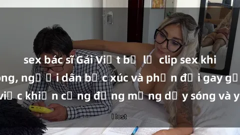 sex bác sĩ Gái Việt bị lộ clip sex khiến dư luận dậy sóng, người dân bức xúc và phản đối gay gắt. Sự việc khiến cộng đồng mạng dậy sóng và yêu cầu xử lý nghiêm ngặt.
