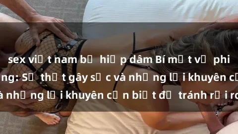 sex việt nam bị hiếp dâm Bí mật về phim sex nơi công cộng: Sự thật gây sốc và những lời khuyên cần biết để tránh rủi ro