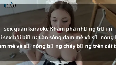 sex quán karaoke Khám phá những trải nghiệm độc đáo tại sex bãi biển: Làn sóng đam mê và sự nóng bỏng cháy bỏng trên cát trắng