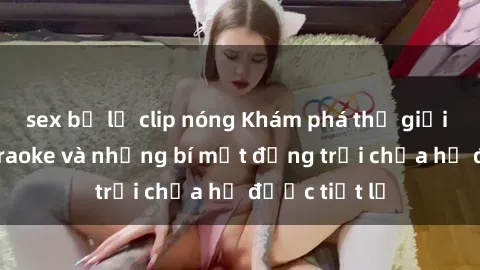 sex bị lộ clip nóng Khám phá thế giới sex quán karaoke và những bí mật động trời chưa hề được tiết lộ