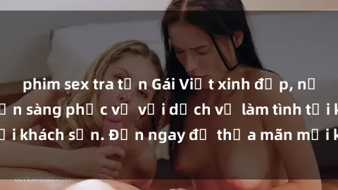 phim sex tra tấn Gái Việt xinh đẹp, nồng nàn tình cảm, sẵn sàng phục vụ với dịch vụ làm tình tại khách sạn. Đến ngay để thỏa mãn mọi khao khát của bạn!