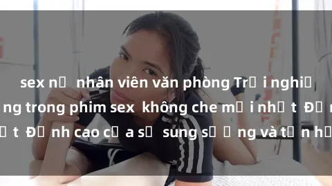 sex nữ nhân viên văn phòng Trải nghiệm cực kỳ nóng bỏng trong phim sex  không che mới nhất  Đỉnh cao của sự sung sướng và tận hưởng chân thật
