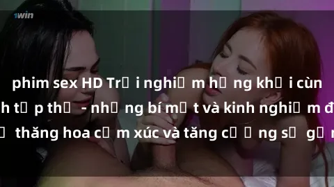 phim sex HD Trải nghiệm hứng khởi cùng với việc làm tình tập thể - những bí mật và kinh nghiệm để thăng hoa cảm xúc và tăng cường sự gắn kết trong mối quan hệ
