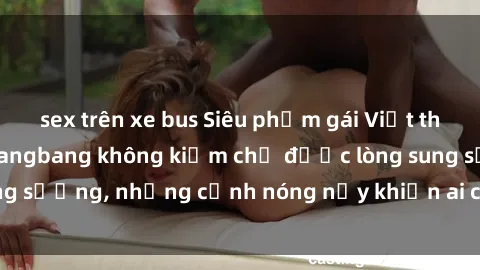 sex trên xe bus Siêu phẩm gái Việt tham gia trong buổi gangbang không kiềm chế được lòng sung sướng, những cảnh nóng nảy khiến ai cũng phải mãn nhãn