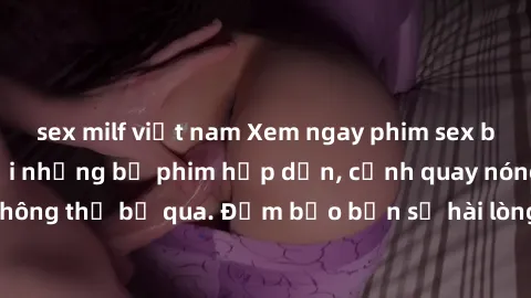 sex milf việt nam Xem ngay phim sex bukkake hàng đầu với những bộ phim hấp dẫn, cảnh quay nóng bỏng không thể bỏ qua. Đảm bảo bạn sẽ hài lòng với trải nghiệm mới lạ này!