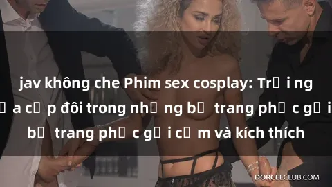 jav không che Phim sex cosplay: Trải nghiệm tuyệt vời của cặp đôi trong những bộ trang phục gợi cảm và kích thích