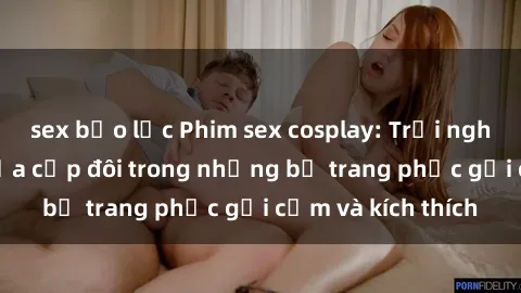 sex bạo lực Phim sex cosplay: Trải nghiệm tuyệt vời của cặp đôi trong những bộ trang phục gợi cảm và kích thích