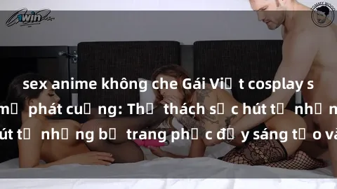 sex anime không che Gái Việt cosplay sexy khiến fan hâm mộ phát cuồng: Thử thách sức hút từ những bộ trang phục đầy sáng tạo và quyến rũ!