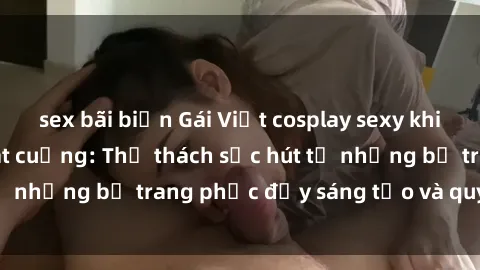 sex bãi biển Gái Việt cosplay sexy khiến fan hâm mộ phát cuồng: Thử thách sức hút từ những bộ trang phục đầy sáng tạo và quyến rũ!