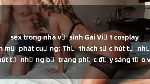 sex trong nhà vệ sinh Gái Việt cosplay sexy khiến fan hâm mộ phát cuồng: Thử thách sức hút từ những bộ trang phục đầy sáng tạo và quyến rũ!