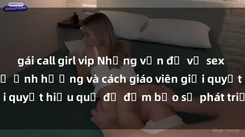 gái call girl vip Những vấn đề về sex học sinh: Các yếu tố ảnh hưởng và cách giáo viên giải quyết hiệu quả để đảm bảo sự phát triển toàn diện.