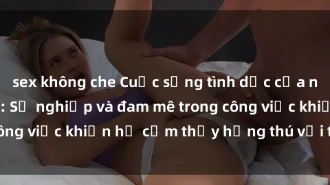 sex không che Cuộc sống tình dục của nhân viên văn phòng: Sự nghiệp và đam mê trong công việc khiến họ cảm thấy hứng thú với tình dục?