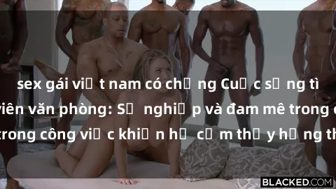sex gái việt nam có chồng Cuộc sống tình dục của nhân viên văn phòng: Sự nghiệp và đam mê trong công việc khiến họ cảm thấy hứng thú với tình dục?