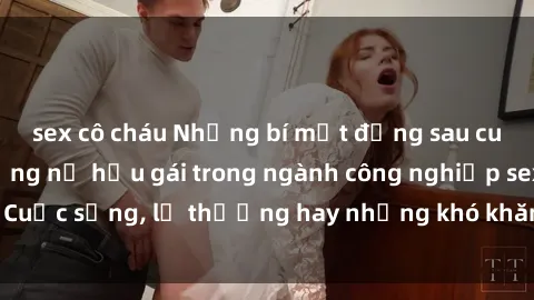 sex cô cháu Những bí mật đằng sau cuộc sống của những nữ hầu gái trong ngành công nghiệp sex: Cuộc sống, lẽ thường hay những khó khăn mà họ phải đối mặt.