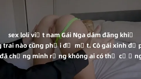 sex loli việt nam Gái Nga dâm đãng khiến tim bất cứ chàng trai nào cũng phải đỏ mặt. Cô gái xinh đẹp này đã chứng minh rằng không ai có thể cưỡng lại khi cô làm tình đắm say.