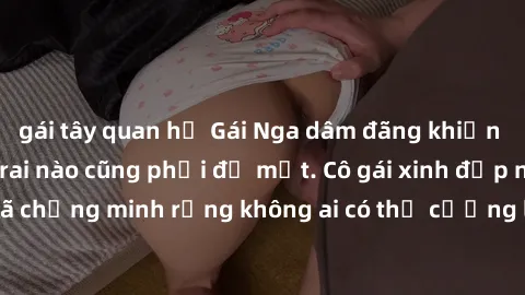gái tây quan hệ Gái Nga dâm đãng khiến tim bất cứ chàng trai nào cũng phải đỏ mặt. Cô gái xinh đẹp này đã chứng minh rằng không ai có thể cưỡng lại khi cô làm tình đắm say.