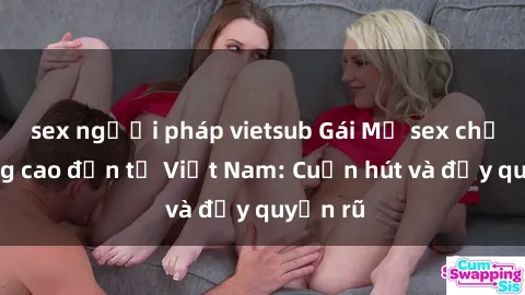 sex người pháp vietsub Gái Mỹ sex chất lượng cao đến từ Việt Nam: Cuốn hút và đầy quyến rũ