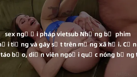 sex người pháp vietsub Những bộ phim sex ngoại quốc nổi tiếng và gây sốt trên mạng xã hội. Cảnh quay táo bạo, diễn viên ngoại quốc nóng bỏng trong các tác phẩm đỉnh cao.