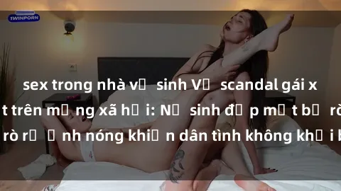 sex trong nhà vệ sinh Vụ scandal gái xinh lộ hàng gây sốt trên mạng xã hội: Nữ sinh đẹp mắt bị rò rỉ ảnh nóng khiến dân tình không khỏi bất ngờ và phẫn nộ!