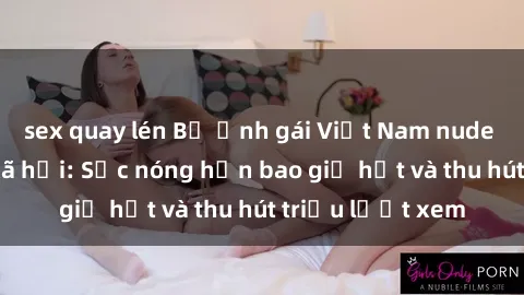 sex quay lén Bộ ảnh gái Việt Nam nude gây sốt mạng xã hội: Sắc nóng hơn bao giờ hết và thu hút triệu lượt xem