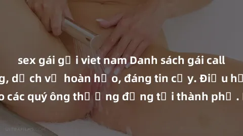 sex gái gọi viet nam Danh sách gái call girl vip chất lượng, dịch vụ hoàn hảo, đáng tin cậy. Điều hấp dẫn cho các quý ông thượng đẳng tại thành phố. Hãy nhấc máy và đặt lịch ngay!