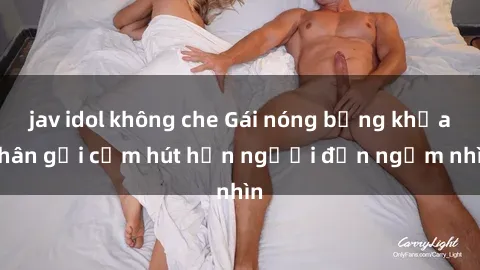 jav idol không che Gái nóng bỏng khỏa thân gợi cảm hút hồn người đến ngắm nhìn