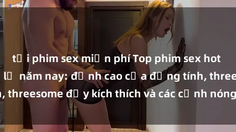 tải phim sex miễn phí Top phim sex hot nhất không thể bỏ lỡ năm nay: đỉnh cao của đồng tính, threesome đầy kích thích và các cảnh nóng đang gây sốt!