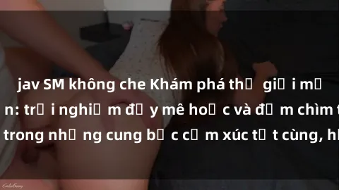 jav SM không che Khám phá thế giới mới với sex người lớn: trải nghiệm đầy mê hoặc và đắm chìm trong những cung bậc cảm xúc tột cùng, hứng khởi và cuốn hút.