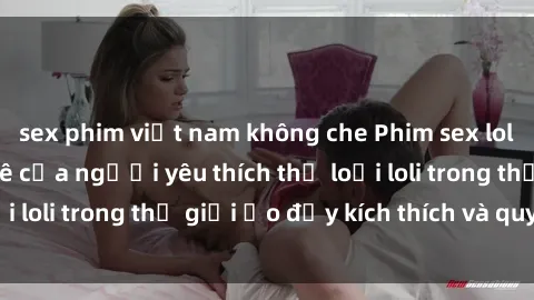 sex phim việt nam không che Phim sex loli: thỏa mãn đam mê của người yêu thích thể loại loli trong thế giới ảo đầy kích thích và quyến rũ.