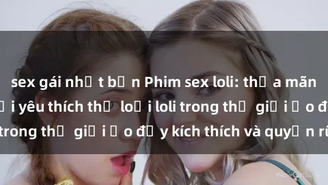 sex gái nhật bản Phim sex loli: thỏa mãn đam mê của người yêu thích thể loại loli trong thế giới ảo đầy kích thích và quyến rũ.